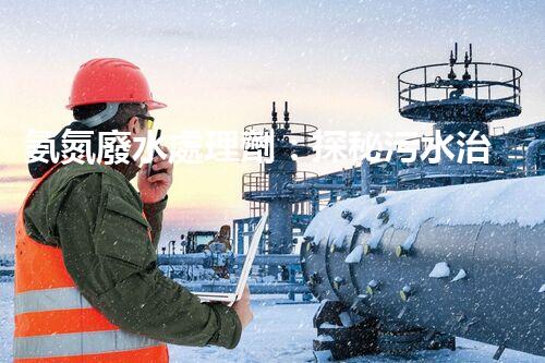 氨氮廢水處理劑：探秘污水治理背后的神奇力量？